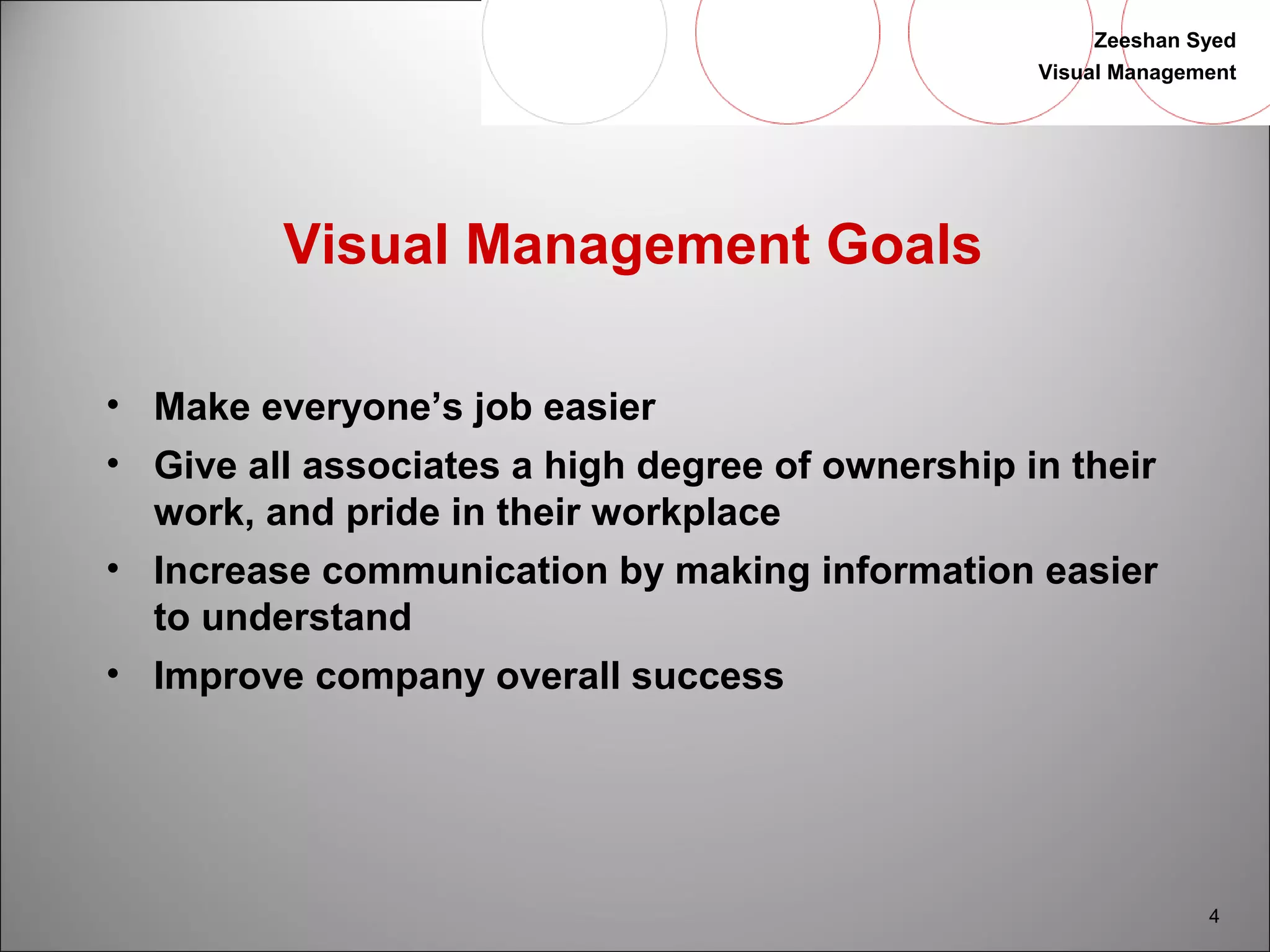 Zeeshan Syed 
Visual Management 
4 
Visual Management Goals 
• Make everyone’s job easier 
• Give all associates a high degree of ownership in their 
work, and pride in their workplace 
• Increase communication by making information easier 
to understand 
• Improve company overall success 
 