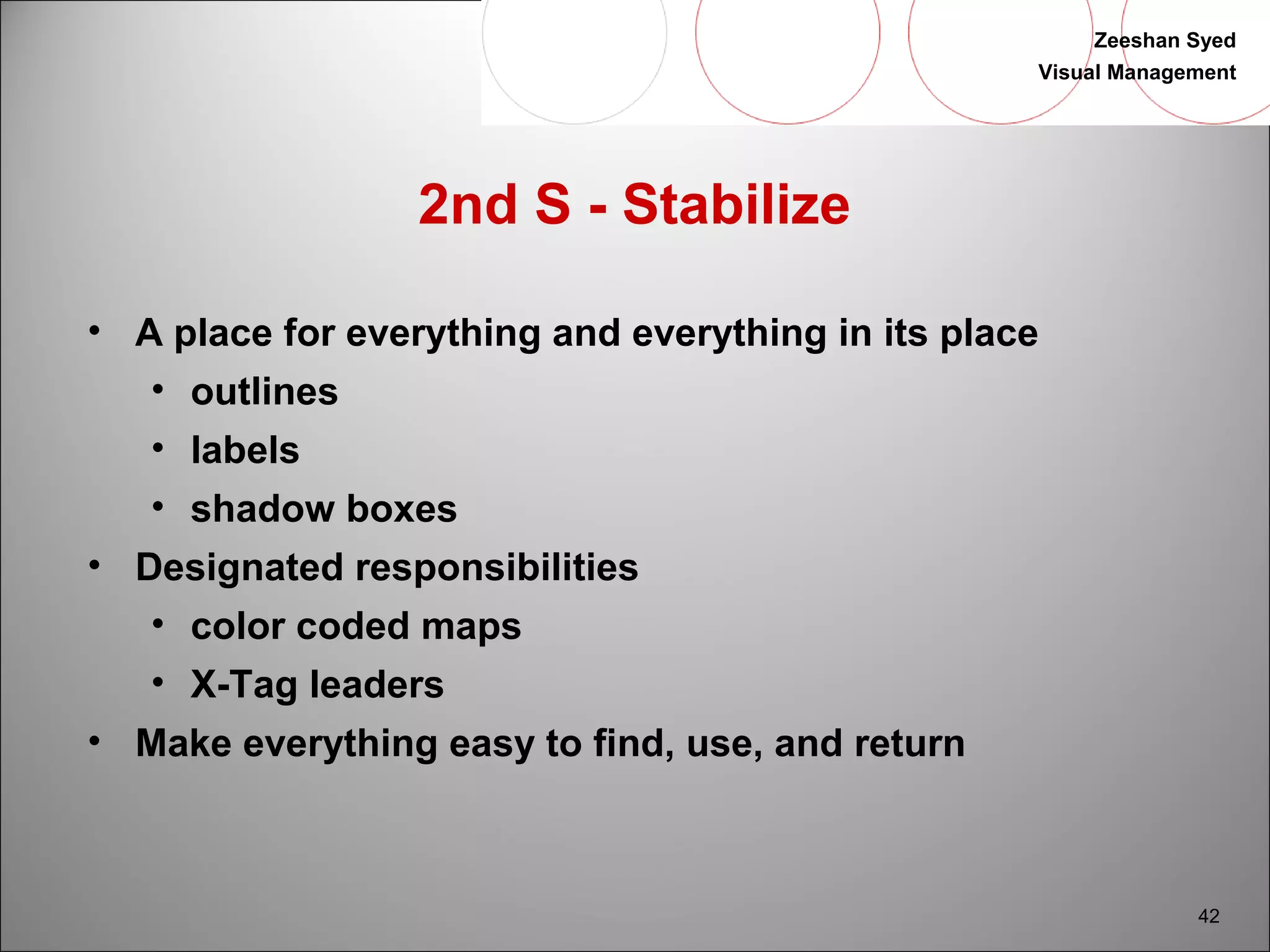Zeeshan Syed 
Visual Management 
42 
2nd S - Stabilize 
• A place for everything and everything in its place 
• outlines 
• labels 
• shadow boxes 
• Designated responsibilities 
• color coded maps 
• X-Tag leaders 
• Make everything easy to find, use, and return 
 