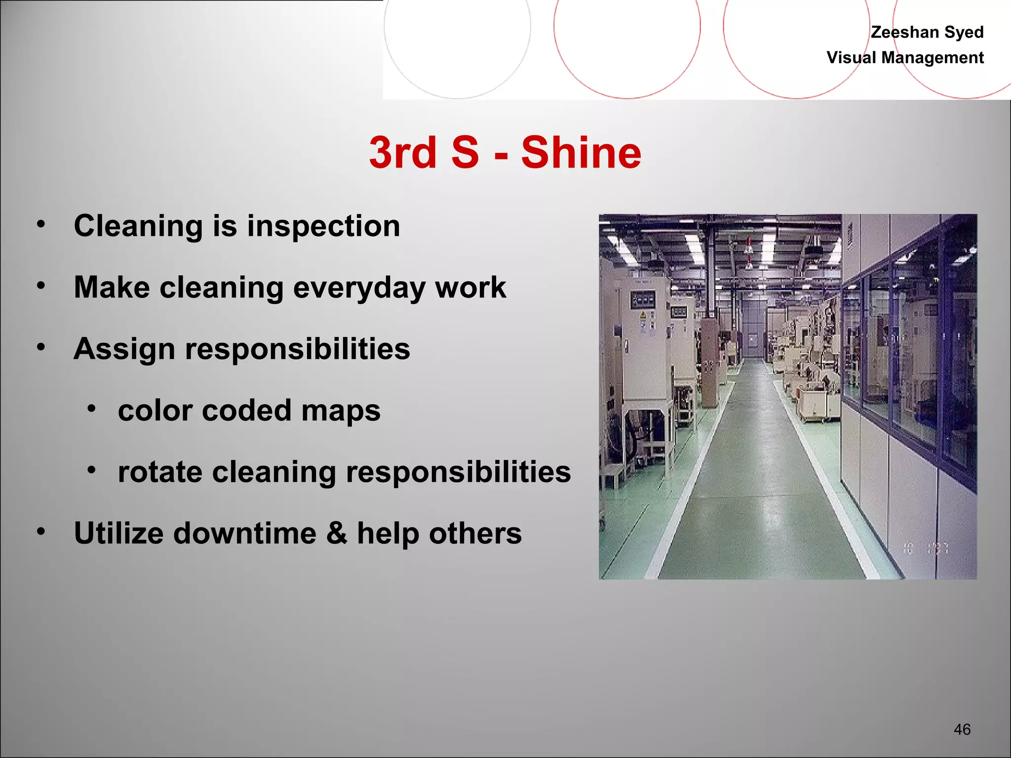 Zeeshan Syed 
Visual Management 
46 
3rd S - Shine 
• Cleaning is inspection 
• Make cleaning everyday work 
• Assign responsibilities 
• color coded maps 
• rotate cleaning responsibilities 
• Utilize downtime & help others 
 