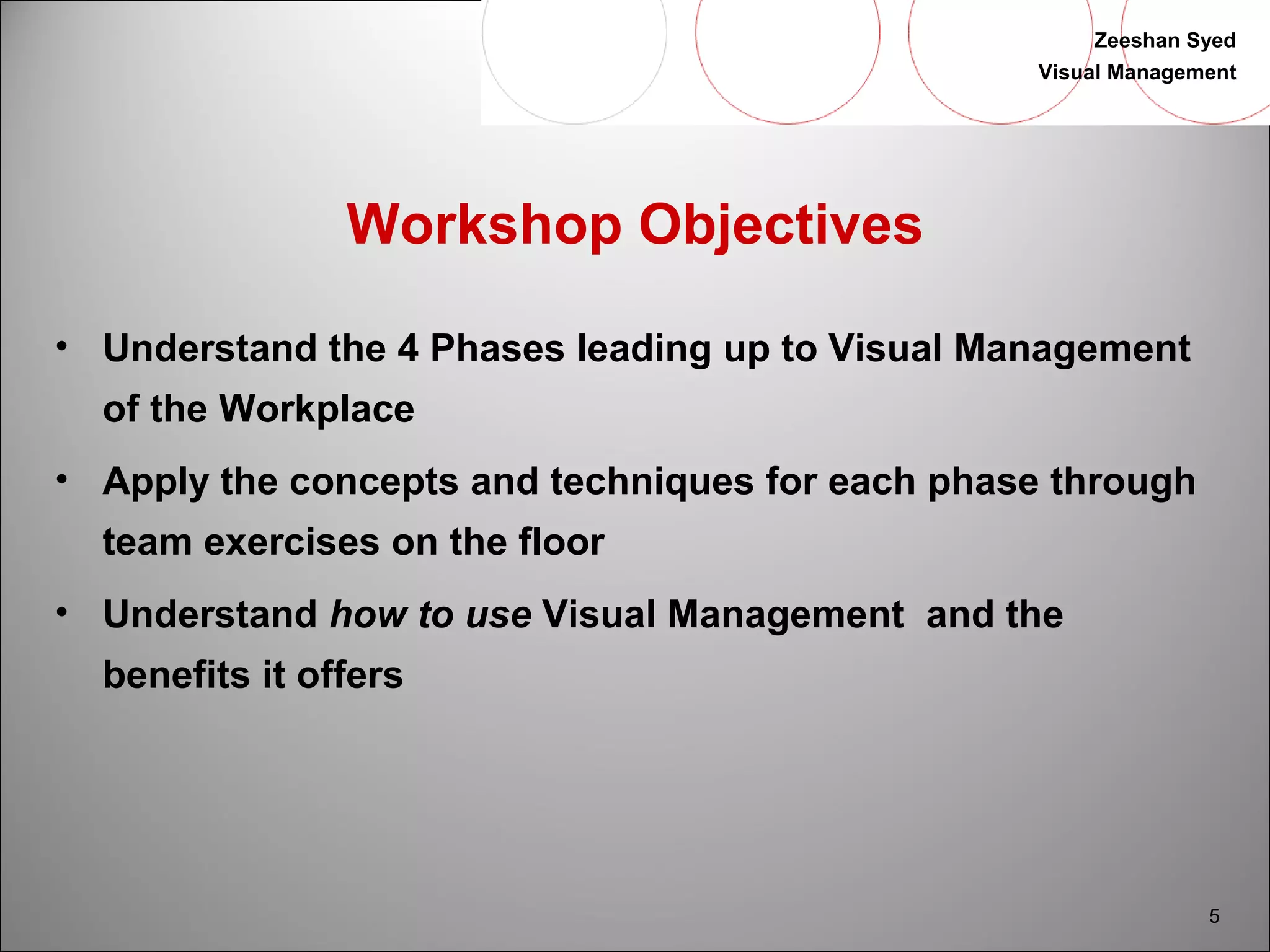 Zeeshan Syed 
Visual Management 
5 
Workshop Objectives 
• Understand the 4 Phases leading up to Visual Management 
of the Workplace 
• Apply the concepts and techniques for each phase through 
team exercises on the floor 
• Understand how to use Visual Management and the 
benefits it offers 
 