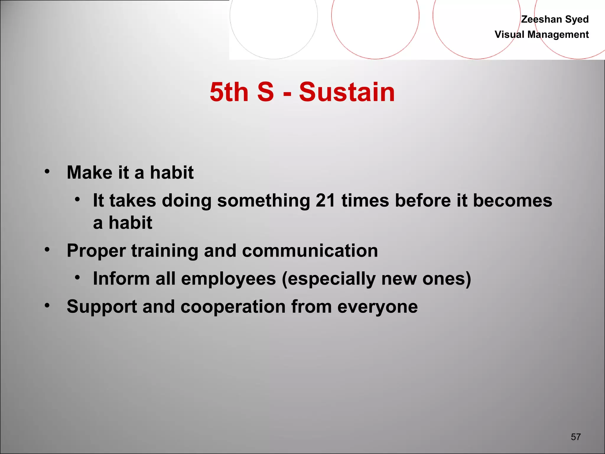 Zeeshan Syed 
Visual Management 
57 
5th S - Sustain 
• Make it a habit 
• It takes doing something 21 times before it becomes 
a habit 
• Proper training and communication 
• Inform all employees (especially new ones) 
• Support and cooperation from everyone 
 