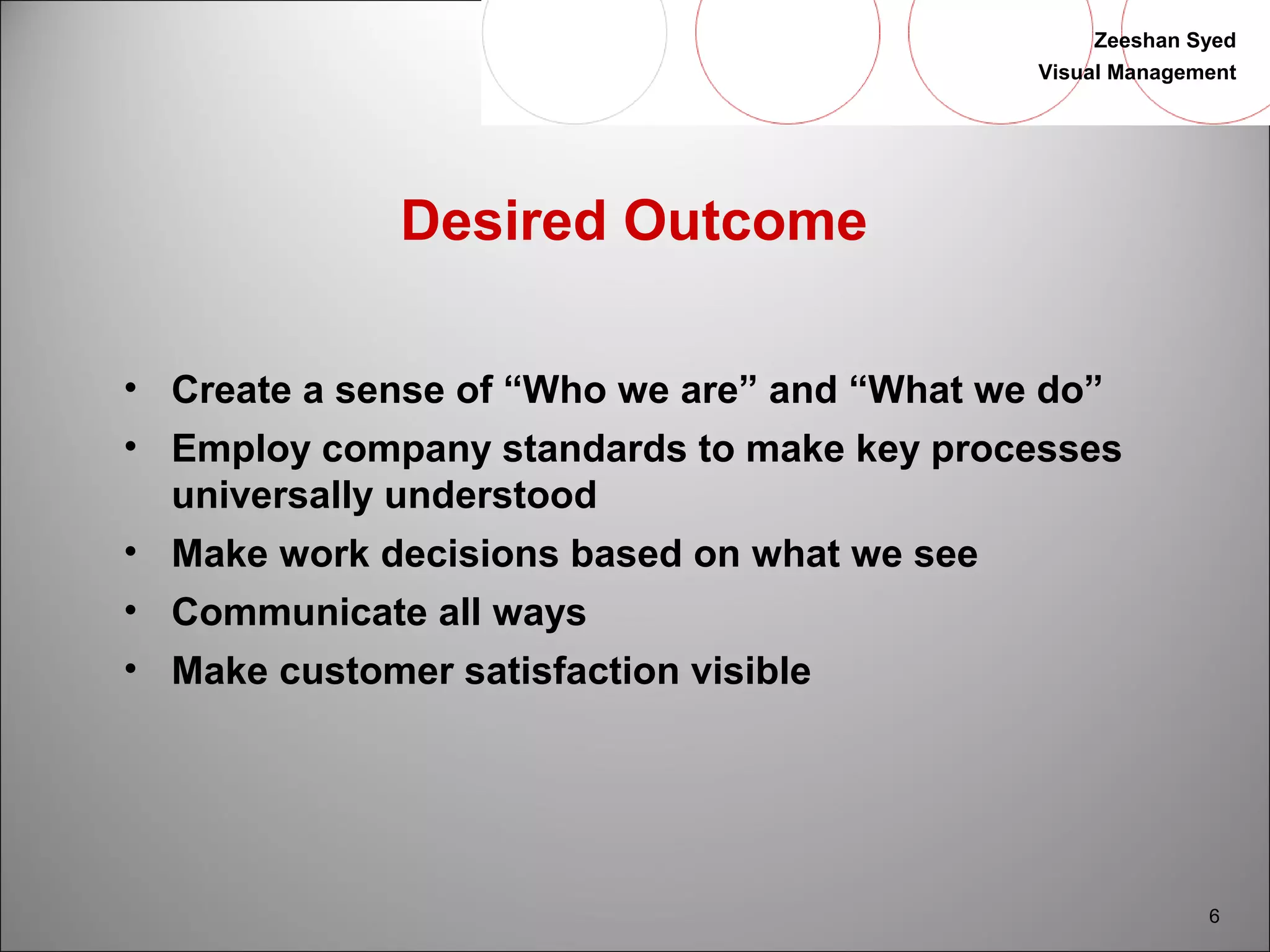 Zeeshan Syed 
Visual Management 
6 
Desired Outcome 
• Create a sense of “Who we are” and “What we do” 
• Employ company standards to make key processes 
universally understood 
• Make work decisions based on what we see 
• Communicate all ways 
• Make customer satisfaction visible 
 