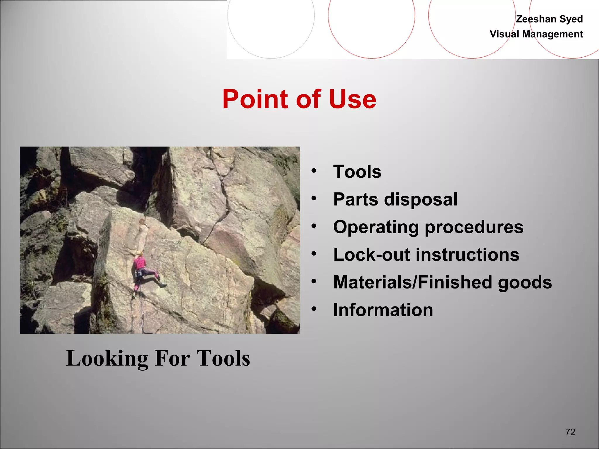 Zeeshan Syed 
Visual Management 
72 
Point of Use 
• Tools 
• Parts disposal 
• Operating procedures 
• Lock-out instructions 
• Materials/Finished goods 
• Information 
Looking For Tools 
 