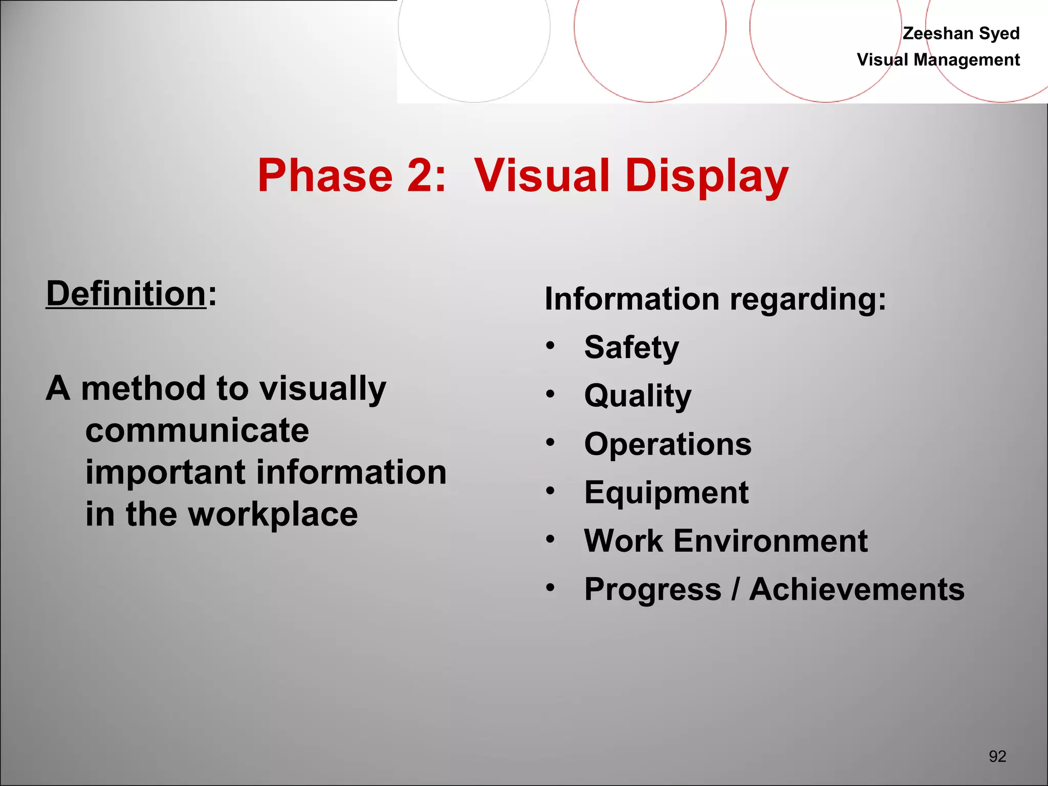 Zeeshan Syed 
Visual Management 
92 
Phase 2: Visual Display 
Definition: 
A method to visually 
communicate 
important information 
in the workplace 
Information regarding: 
• Safety 
• Quality 
• Operations 
• Equipment 
• Work Environment 
• Progress / Achievements 
 