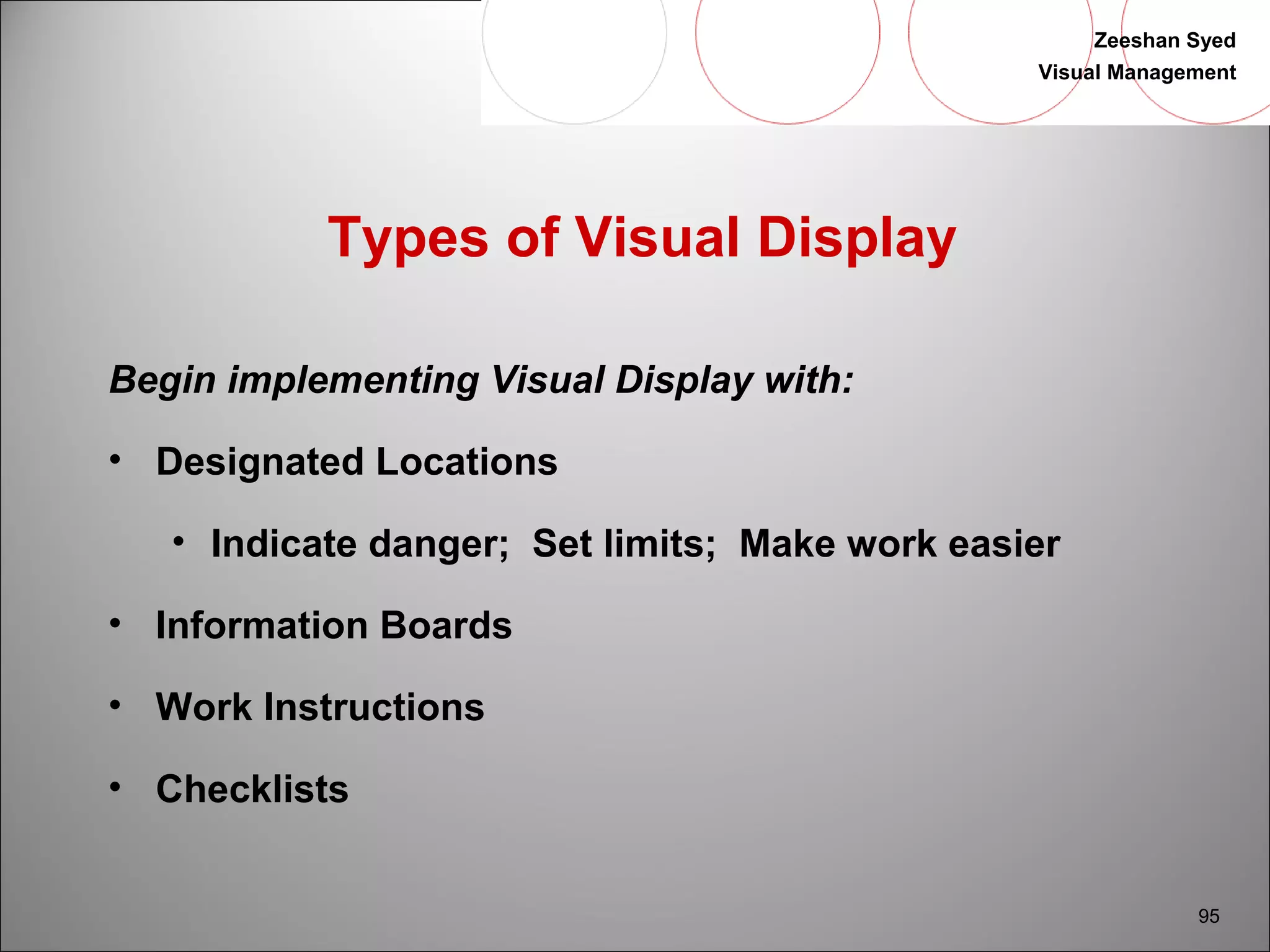 Zeeshan Syed 
Visual Management 
95 
Types of Visual Display 
Begin implementing Visual Display with: 
• Designated Locations 
• Indicate danger; Set limits; Make work easier 
• Information Boards 
• Work Instructions 
• Checklists 
 