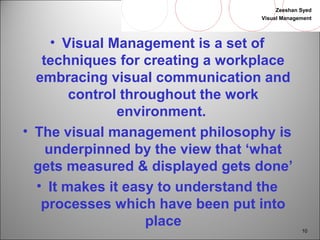 Zeeshan Syed 
Visual Management 
10 
• Visual Management is a set of 
techniques for creating a workplace 
embracing visual communication and 
control throughout the work 
environment. 
• The visual management philosophy is 
underpinned by the view that ‘what 
gets measured & displayed gets done’ 
• It makes it easy to understand the 
processes which have been put into 
place 
 