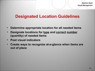 Zeeshan Syed 
Visual Management 
103 
Designated Location Guidelines 
• Determine appropriate location for all needed items 
• Designate locations for type and correct number 
(quantity) of needed items 
• Post visual indicators 
• Create ways to recognize at-a-glance when items are 
out of place 
 