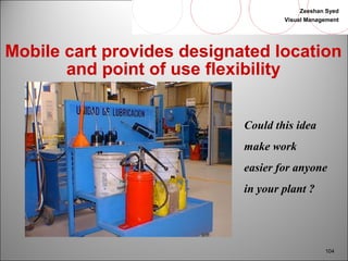 Zeeshan Syed 
Visual Management 
Mobile cart provides designated location 
104 
and point of use flexibility 
Could this idea 
make work 
easier for anyone 
in your plant ? 
 
