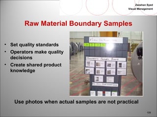 Zeeshan Syed 
Visual Management 
109 
Raw Material Boundary Samples 
• Set quality standards 
• Operators make quality 
decisions 
• Create shared product 
knowledge 
Use photos when actual samples are not practical 
 