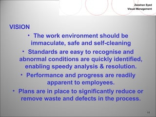 Zeeshan Syed 
Visual Management 
11 
VISION• 
The work environment should be 
immaculate, safe and self-cleaning 
• Standards are easy to recognise and 
abnormal conditions are quickly identified, 
enabling speedy analysis & resolution. 
• Performance and progress are readily 
apparent to employees. 
• Plans are in place to significantly reduce or 
remove waste and defects in the process. 
 