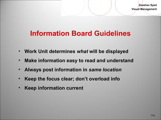 Zeeshan Syed 
Visual Management 
114 
Information Board Guidelines 
• Work Unit determines what will be displayed 
• Make information easy to read and understand 
• Always post information in same location 
• Keep the focus clear; don’t overload info 
• Keep information current 
 