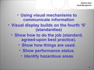 Zeeshan Syed 
Visual Management 
13 
• Using visual mechanisms to 
communicate information 
• Visual display builds on the fourth ‘S’ 
(standardise) 
• Show how to do the job (standard, 
agreed-upon best practice). 
• Show how things are used. 
• Show performance status. 
• Identify hazardous areas 
 