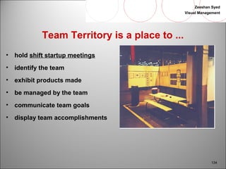 Zeeshan Syed 
Visual Management 
134 
Team Territory is a place to ... 
• hold shift startup meetings 
• identify the team 
• exhibit products made 
• be managed by the team 
• communicate team goals 
• display team accomplishments 
 