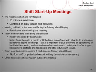 Zeeshan Syed 
Visual Management 
136 
Shift Start-Up Meetings 
• TThhee mmeeeettiinngg iiss sshhoorrtt aanndd vveerryy ffooccuusseedd 
• 1100 mmiinnuutteess mmaaxxiimmuumm 
• CCeenntteerreedd oonn ddaaiillyy iissssuueess aanndd aaccttiivviittiieess 
• MMeeeettiinngg hheelldd wwiitthh eennttiirree tteeaamm aanndd ffaacciinngg tthhee PPrriimmaarryy VViissuuaall DDiissppllaayy 
• PPaarrttiicciippaannttss ssttaanndd dduurriinngg tthhee mmeeeettiinngg 
• TTeeaamm mmeemmbbeerrss ttaakkee ttuurrnnss bbeeiinngg tthhee ffaacciilliittaattoorr 
• IInniittiiaallllyy tthhiiss iiss lleedd bbyy ssuuppeerrvviissiioonn 
• NNoottee:: CCoouulldd bbee uupp ttoo aa mmoonntthh uunnttiill tthhee tteeaamm iiss ccoonnffiiddeenntt wwiitthh wwhhaatt ttoo ddoo aanndd nnaattuurraall 
lleeaaddeerrsshhiipp bbeeggiinnss ttoo eemmeerrggee –– ssttiillll,, iitt’’ss iimmppoorrttaanntt ttoo ggiivvee eevveerryyoonnee aann ooppppoorrttuunniittyy ttoo 
ffaacciilliittaattee tthhee mmeeeettiinngg aanndd ssuuppeerrvviissiioonn oofftteenn ccoonnttiinnuueess ttoo ppaarrttiicciippaattee ttoo ooffffeerr ssuuppppoorrtt,, 
hheellpp rreemmoovvee oobbssttaaccllee aanndd rrooaaddbblloocckkss aanndd ssttaayy iinn ttuunnee wwiitthh iissssuueess.. 
• TTeeaamm rreeccoorrddss ddeecciissiioonnss,, aaccttiioonnss && nneexxtt sstteeppss oonn PPrriimmaarryy VViissuuaall DDiissppllaayy 
• NNoo ffoorrmmaall//CCoommppuutteerriizzeedd rreeppoorrtt wwrriittiinngg ddeessiirraabbllee oorr nneecceessssaarryy 
• OOtthheerr ddiissccuussssiioonnss sshhoouulldd hhaappppeenn oouuttssiiddee tthhiiss mmeeeettiinngg 
 