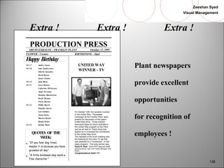 Zeeshan Syed 
Visual Management 
138 
Extra ! Extra ! Extra ! 
PRODUCTION PRESS 
ARVIN EXHAUST - FRANKLIN PLANT October 17, 1997 
FLOWER - Cosmos BIRTHSTONE - Opal 
Happy Birthday 
10/ 17 Audrey Lucas 
10/ 18 Lula Vandeventer 
Siberto Gonzales 
David Koons 
James Patton 
10/ 19 Judy Hicks 
10/ 21 Larry Burton 
Catherine McTarsney 
Angie Freeman 
Douglas Hutcherson 
David Thomas 
Travis Burton 
10/ 22 Phillis Burris 
Timothy Sneed 
Lori Smither 
Tonya Jones 
Warren Beeler 
Randy Fisher 
10/ 23 Debbie Ward 
QUOTES OF THE 
WEEK: 
·  “If you feel dog tired, 
maybe it is because you have 
growled all day” 
·  “A little kindness may mold a 
fine character.” 
UNITED WAY 
WINNER - TV 
On October 10th, the workers involved 
in the United Way - Pacesetter 
Campaign at the Franklin Plant, were 
present for discussion of this year's 
United Way drive. Those present 
discussed ideas for future activities in 
the United Way program at this Plant, 
and we all wish to Thank those that 
signed up or increased the contribution 
to the United Way Drive. 
The highlight of the lunch meeting was 
the drawing for the Color TV set that 
was awarded to a "Contributor", to this 
years program. The lucky winner was: 
Keith R. Park - from FPO Second Shift 
(pictured above, right, with Facility Manager, Bob 
Elliott) 
Congratulations Keith !!!!! 
Plant newspapers 
provide excellent 
opportunities 
for recognition of 
employees ! 
 