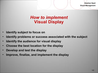 Zeeshan Syed 
Visual Management 
142 
How to implement 
Visual Display 
• Identify subject to focus on 
• Identify problems or success associated with the subject 
• Identify the audience for visual display 
• Choose the best location for the display 
• Develop and test the display 
• Improve, finalize, and implement the display 
 