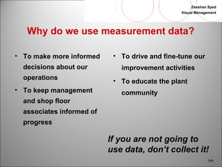 Zeeshan Syed 
Visual Management 
149 
Why do we use measurement data? 
• To make more informed 
decisions about our 
operations 
• To keep management 
and shop floor 
associates informed of 
progress 
• To drive and fine-tune our 
improvement activities 
• To educate the plant 
community 
If you are not going to 
use data, don’t collect it! 
 