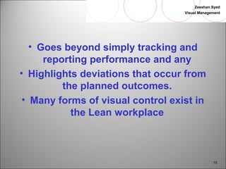 Zeeshan Syed 
Visual Management 
15 
• Goes beyond simply tracking and 
reporting performance and any 
• Highlights deviations that occur from 
the planned outcomes. 
• Many forms of visual control exist in 
the Lean workplace 
 