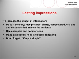 Zeeshan Syed 
Visual Management 
151 
Lasting Impressions 
To increase the impact of information: 
• Make it sensory; use pictures, charts, sample products, and 
audio sounds that involve the audience 
• Use examples and comparisons 
• Make data speak; keep it visually appealing 
• Don’t forget, “Keep it simple” 
 