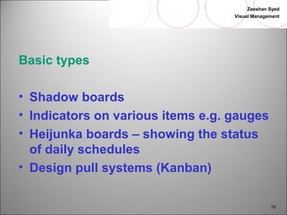 Zeeshan Syed 
Visual Management 
16 
Basic types 
• Shadow boards 
• Indicators on various items e.g. gauges 
• Heijunka boards – showing the status 
of daily schedules 
• Design pull systems (Kanban) 
 