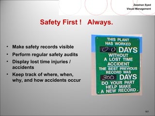 Zeeshan Syed 
Visual Management 
161 
Safety First ! Always. 
• Make safety records visible 
• Perform regular safety audits 
• Display lost time injuries / 
accidents 
• Keep track of where, when, 
why, and how accidents occur 
 