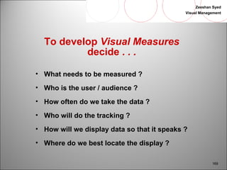 Zeeshan Syed 
Visual Management 
169 
To develop Visual Measures 
decide . . . 
• What needs to be measured ? 
• Who is the user / audience ? 
• How often do we take the data ? 
• Who will do the tracking ? 
• How will we display data so that it speaks ? 
• Where do we best locate the display ? 
 