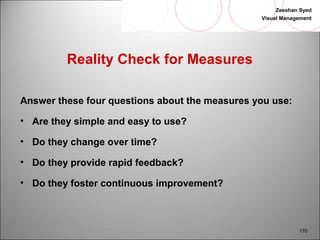 Zeeshan Syed 
Visual Management 
170 
Reality Check for Measures 
Answer these four questions about the measures you use: 
• Are they simple and easy to use? 
• Do they change over time? 
• Do they provide rapid feedback? 
• Do they foster continuous improvement? 
 