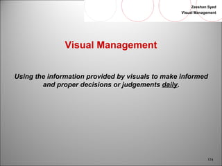 Zeeshan Syed 
Visual Management 
174 
Visual Management 
Using the information provided by visuals to make informed 
and proper decisions or judgements daily. 
 