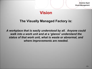 Zeeshan Syed 
Visual Management 
175 
Vision 
The Visually Managed Factory is: 
A workplace that is easily understood by all. Anyone could 
walk into a work unit and at a ‘glance’ understand the 
status of that work unit, what is waste or abnormal, and 
where improvements are needed. 
 