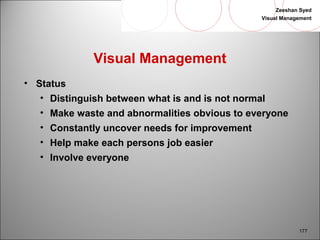 Zeeshan Syed 
Visual Management 
177 
Visual Management 
• Status 
• Distinguish between what is and is not normal 
• Make waste and abnormalities obvious to everyone 
• Constantly uncover needs for improvement 
• Help make each persons job easier 
• Involve everyone 
 
