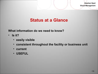 Zeeshan Syed 
Visual Management 
178 
Status at a Glance 
What information do we need to know? 
• Is it? 
• easily visible 
• consistent throughout the facility or business unit 
• current 
• USEFUL 
 