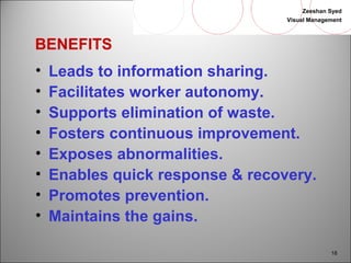Zeeshan Syed 
Visual Management 
18 
BENEFITS 
• Leads to information sharing. 
• Facilitates worker autonomy. 
• Supports elimination of waste. 
• Fosters continuous improvement. 
• Exposes abnormalities. 
• Enables quick response & recovery. 
• Promotes prevention. 
• Maintains the gains. 
 