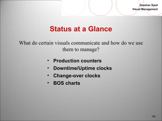 Zeeshan Syed 
Visual Management 
180 
Status at a Glance 
What do certain visuals communicate and how do we use 
them to manage? 
• Production counters 
• Downtime/Uptime clocks 
• Change-over clocks 
• BOS charts 
 