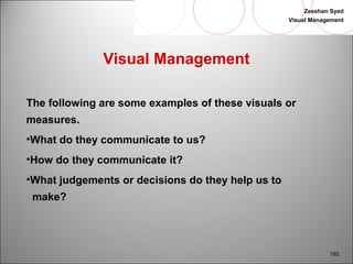 Zeeshan Syed 
Visual Management 
182 
Visual Management 
The following are some examples of these visuals or 
measures. 
•What do they communicate to us? 
•How do they communicate it? 
•What judgements or decisions do they help us to 
make? 
 