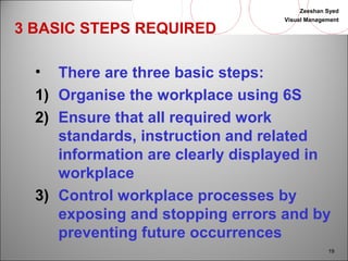 Zeeshan Syed 
Visual Management 
19 
3 BASIC STEPS REQUIRED 
• There are three basic steps: 
1) Organise the workplace using 6S 
2) Ensure that all required work 
standards, instruction and related 
information are clearly displayed in 
workplace 
3) Control workplace processes by 
exposing and stopping errors and by 
preventing future occurrences 
 