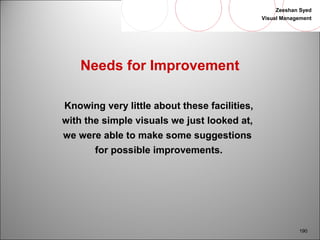Zeeshan Syed 
Visual Management 
190 
Needs for Improvement 
Knowing very little about these facilities, 
with the simple visuals we just looked at, 
we were able to make some suggestions 
for possible improvements. 
 