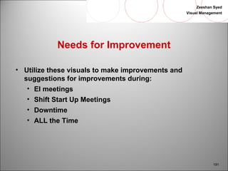 Zeeshan Syed 
Visual Management 
191 
Needs for Improvement 
• Utilize these visuals to make improvements and 
suggestions for improvements during: 
• EI meetings 
• Shift Start Up Meetings 
• Downtime 
• ALL the Time 
 
