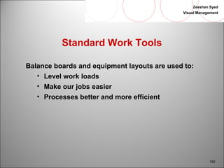 Zeeshan Syed 
Visual Management 
192 
Standard Work Tools 
Balance boards and equipment layouts are used to: 
• Level work loads 
• Make our jobs easier 
• Processes better and more efficient 
 