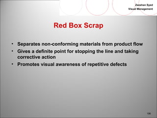 Zeeshan Syed 
Visual Management 
196 
Red Box Scrap 
• Separates non-conforming materials from product flow 
• Gives a definite point for stopping the line and taking 
corrective action 
• Promotes visual awareness of repetitive defects 
 