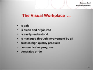 Zeeshan Syed 
Visual Management 
20 
The Visual Workplace ... 
• is safe 
• is clean and organized 
• is easily understood 
• is managed through involvement by all 
• creates high quality products 
• communicates progress 
• generates pride 
 