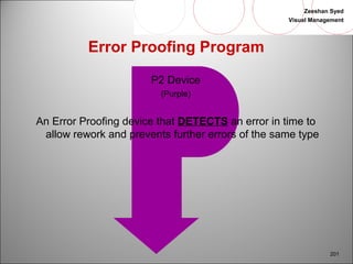 Zeeshan Syed 
Visual Management 
201 
Error Proofing Program 
P2 Device 
(Purple) 
An Error Proofing device that DETECTS an error in time to 
allow rework and prevents further errors of the same type 
 
