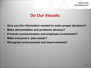 Zeeshan Syed 
Visual Management 
207 
Do Our Visuals: 
• Give you the information needed to make proper decisions? 
• Make abnormalities and problems obvious? 
• Promote communication and employee involvement? 
• Make everyone's jobs easier? 
• Recognize achievements and improvements? 
 