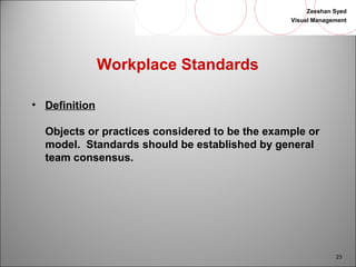 Zeeshan Syed 
Visual Management 
23 
Workplace Standards 
• Definition 
Objects or practices considered to be the example or 
model. Standards should be established by general 
team consensus. 
 