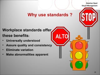 Zeeshan Syed 
Visual Management 
24 
Why use standards ? 
Workplace standards offer 
these benefits: 
• Universally understood 
• Assure quality and consistency 
• Eliminate variation 
• Make abnormalities apparent 
ALTO 
 