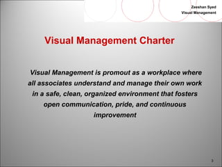 Zeeshan Syed 
Visual Management 
3 
Visual Management Charter 
Visual Management is promout as a workplace where 
all associates understand and manage their own work 
in a safe, clean, organized environment that fosters 
open communication, pride, and continuous 
improvement 
 