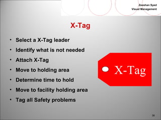Zeeshan Syed 
Visual Management 
38 
X-Tag 
• Select a X-Tag leader 
• Identify what is not needed 
• Attach X-Tag 
• Move to holding area 
• Determine time to hold 
• Move to facility holding area 
• Tag all Safety problems 
X-Tag 
 