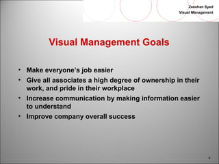 Zeeshan Syed 
Visual Management 
4 
Visual Management Goals 
• Make everyone’s job easier 
• Give all associates a high degree of ownership in their 
work, and pride in their workplace 
• Increase communication by making information easier 
to understand 
• Improve company overall success 
 
