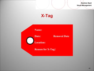 Zeeshan Syed 
Visual Management 
40 
X-Tag 
Name: 
Date: Removal Date 
Location: 
Reason for X-Tag: 
 