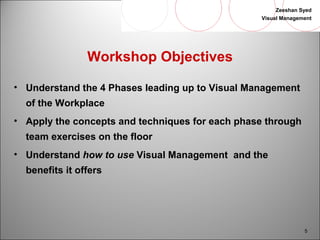 Zeeshan Syed 
Visual Management 
5 
Workshop Objectives 
• Understand the 4 Phases leading up to Visual Management 
of the Workplace 
• Apply the concepts and techniques for each phase through 
team exercises on the floor 
• Understand how to use Visual Management and the 
benefits it offers 
 