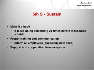 Zeeshan Syed 
Visual Management 
57 
5th S - Sustain 
• Make it a habit 
• It takes doing something 21 times before it becomes 
a habit 
• Proper training and communication 
• Inform all employees (especially new ones) 
• Support and cooperation from everyone 
 